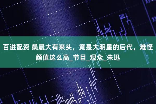 百进配资 桑晨大有来头，竟是大明星的后代，难怪颜值这么高_节目_观众_朱迅