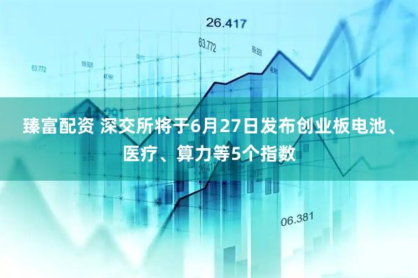 臻富配资 深交所将于6月27日发布创业板电池、医疗、算力等5个指数