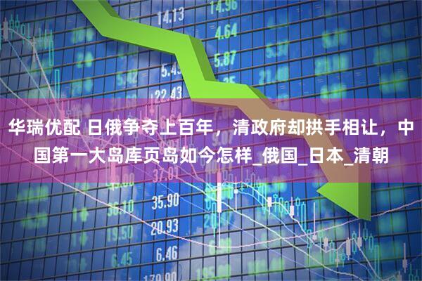 华瑞优配 日俄争夺上百年，清政府却拱手相让，中国第一大岛库页岛如今怎样_俄国_日本_清朝