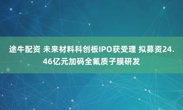 途牛配资 未来材料科创板IPO获受理 拟募资24.46亿元加码全氟质子膜研发