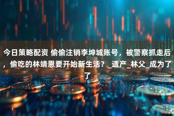 今日策略配资 偷偷注销李坤城账号，被警察抓走后，偷吃的林靖恩要开始新生活？_遗产_林父_成为了