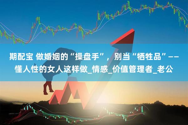 期配宝 做婚姻的“操盘手”，别当“牺牲品”——懂人性的女人这样做_情感_价值管理者_老公