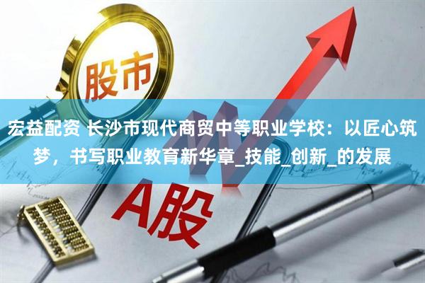 宏益配资 长沙市现代商贸中等职业学校：以匠心筑梦，书写职业教育新华章_技能_创新_的发展