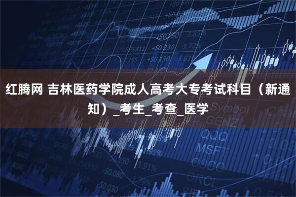 红腾网 吉林医药学院成人高考大专考试科目（新通知）_考生_考查_医学
