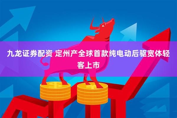 九龙证券配资 定州产全球首款纯电动后驱宽体轻客上市