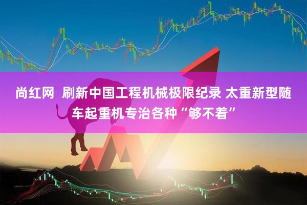 尚红网  刷新中国工程机械极限纪录 太重新型随车起重机专治各种“够不着”