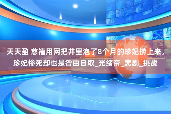天天盈 慈禧用网把井里泡了8个月的珍妃捞上来，珍妃惨死却也是咎由自取_光绪帝_悲剧_挑战