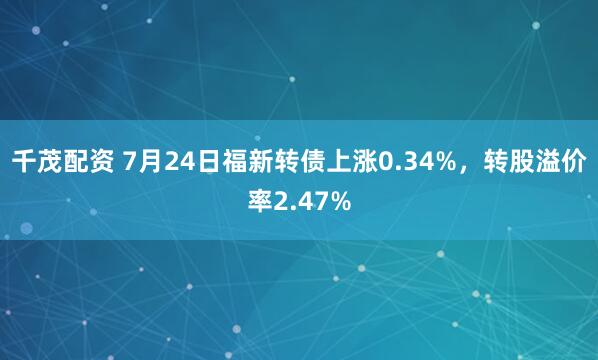千茂配资 7月24日福新转债上涨0.34%，转股溢价率2.47%