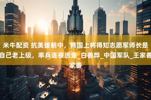 米牛配资 抗美援朝中，韩国上将得知志愿军师长是自己老上级，率兵连夜逃走_白善烨_中国军队_王家善