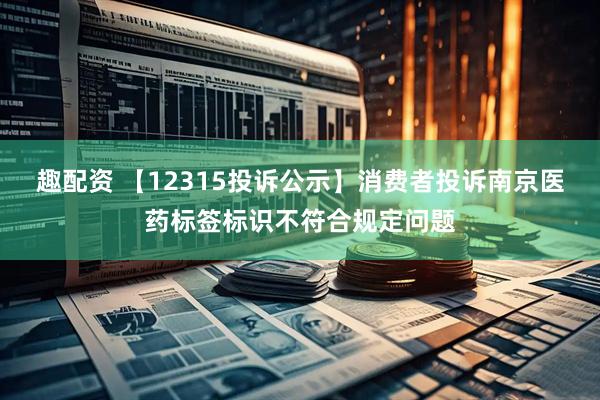 趣配资 【12315投诉公示】消费者投诉南京医药标签标识不符合规定问题