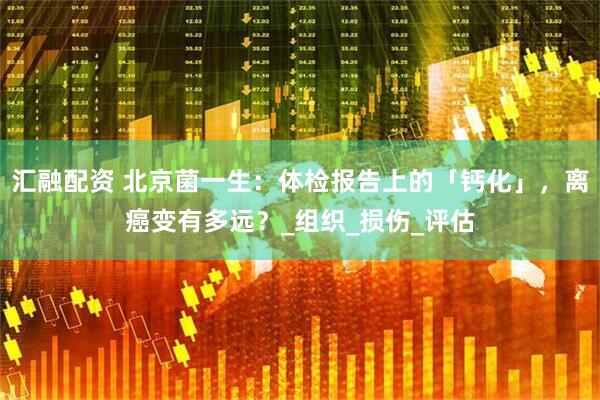 汇融配资 北京菌一生：体检报告上的「钙化」，离癌变有多远？_组织_损伤_评估