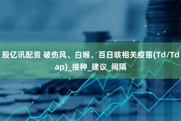 股亿讯配资 破伤风、白喉、百日咳相关疫苗(Td/Tdap)_接种_建议_间隔