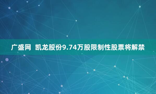 广盛网  凯龙股份9.74万股限制性股票将解禁