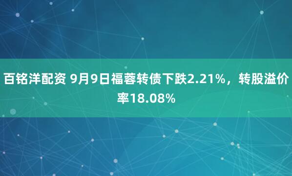 百铭洋配资 9月9日福蓉转债下跌2.21%，转股溢价率18.08%