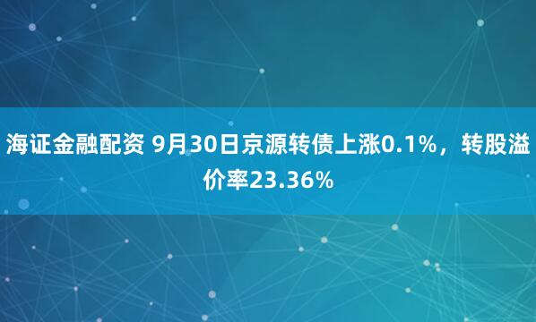 海证金融配资 9月30日京源转债上涨0.1%，转股溢价率23.36%