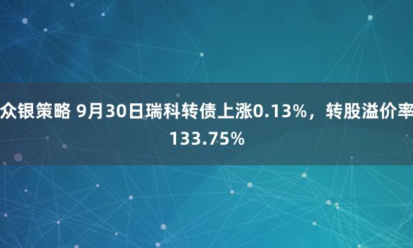 众银策略 9月30日瑞科转债上涨0.13%，转股溢价率133.75%