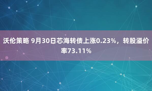 沃伦策略 9月30日芯海转债上涨0.23%，转股溢价率73.11%