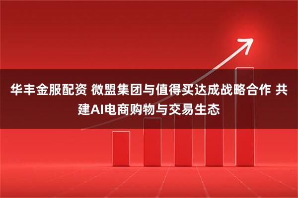 华丰金服配资 微盟集团与值得买达成战略合作 共建AI电商购物与交易生态
