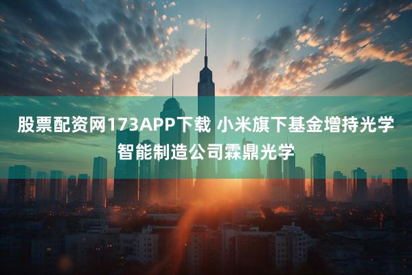股票配资网173APP下载 小米旗下基金增持光学智能制造公司霖鼎光学