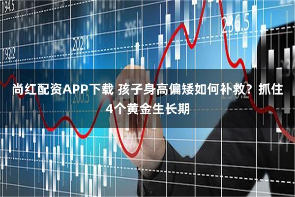 尚红配资APP下载 孩子身高偏矮如何补救？抓住4个黄金生长期