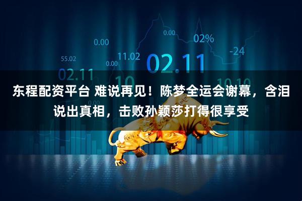 东程配资平台 难说再见！陈梦全运会谢幕，含泪说出真相，击败孙颖莎打得很享受