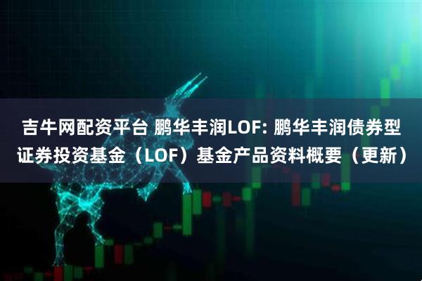 吉牛网配资平台 鹏华丰润LOF: 鹏华丰润债券型证券投资基金(LOF)基金产品资料概要(更新)