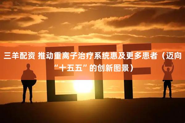 三羊配资 推动重离子治疗系统惠及更多患者（迈向“十五五”的创新图景）