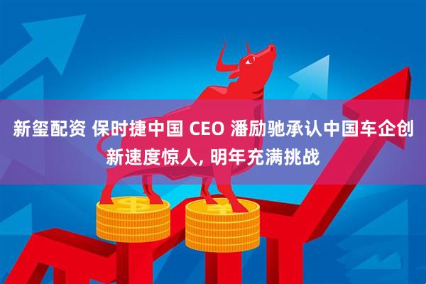 新玺配资 保时捷中国 CEO 潘励驰承认中国车企创新速度惊人, 明年充满挑战