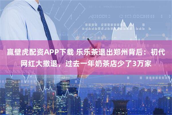 赢壁虎配资APP下载 乐乐茶退出郑州背后:初代网红大撤退,过去一年奶茶店少了3万家
